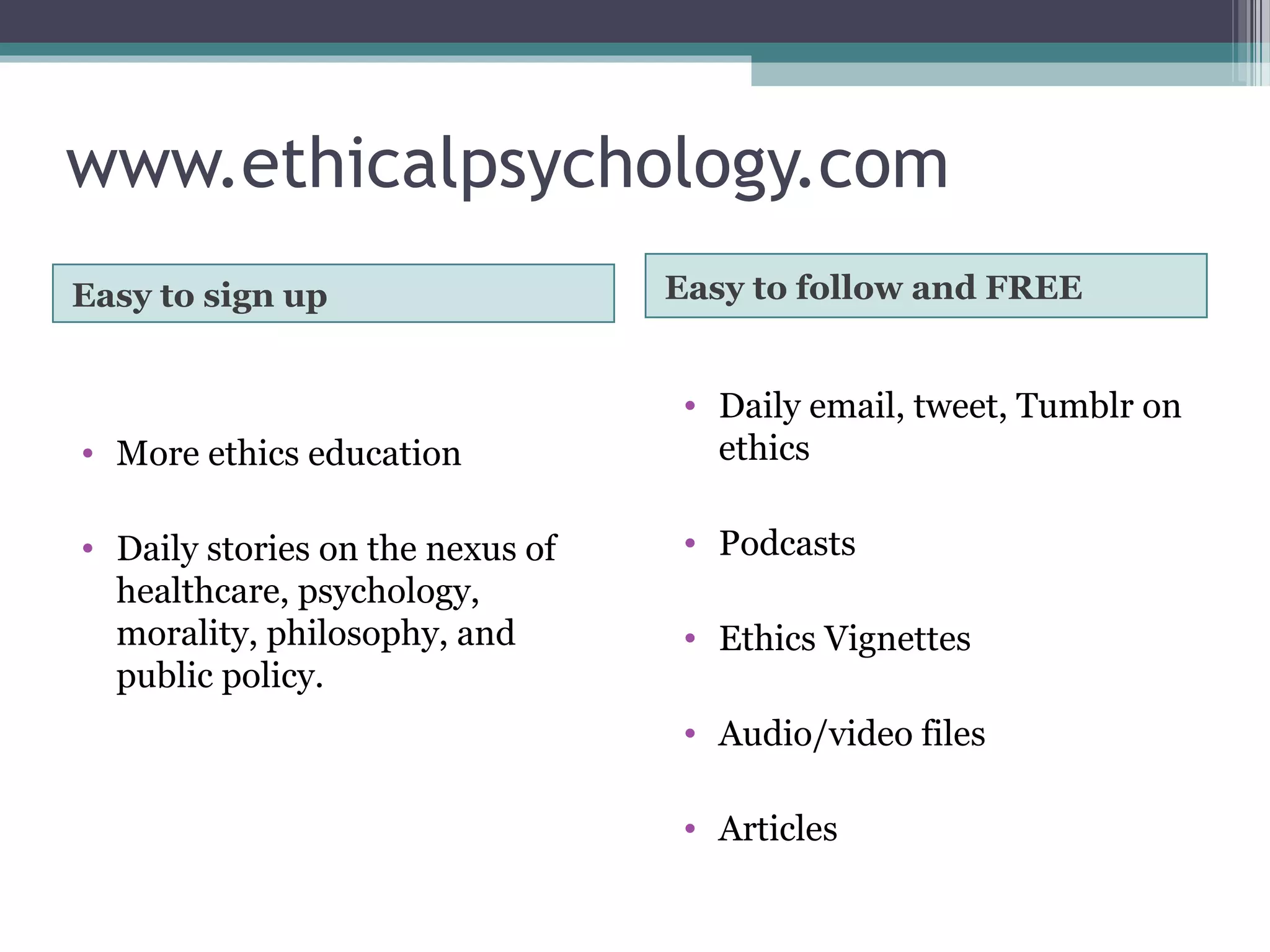 www.ethicalpsychology.com
Easy to sign up Easy to follow and FREE
• More ethics education
• Daily stories on the nexus of
healthcare, psychology,
morality, philosophy, and
public policy.
• Daily email, tweet, Tumblr on
ethics
• Podcasts
• Ethics Vignettes
• Audio/video files
• Articles
 