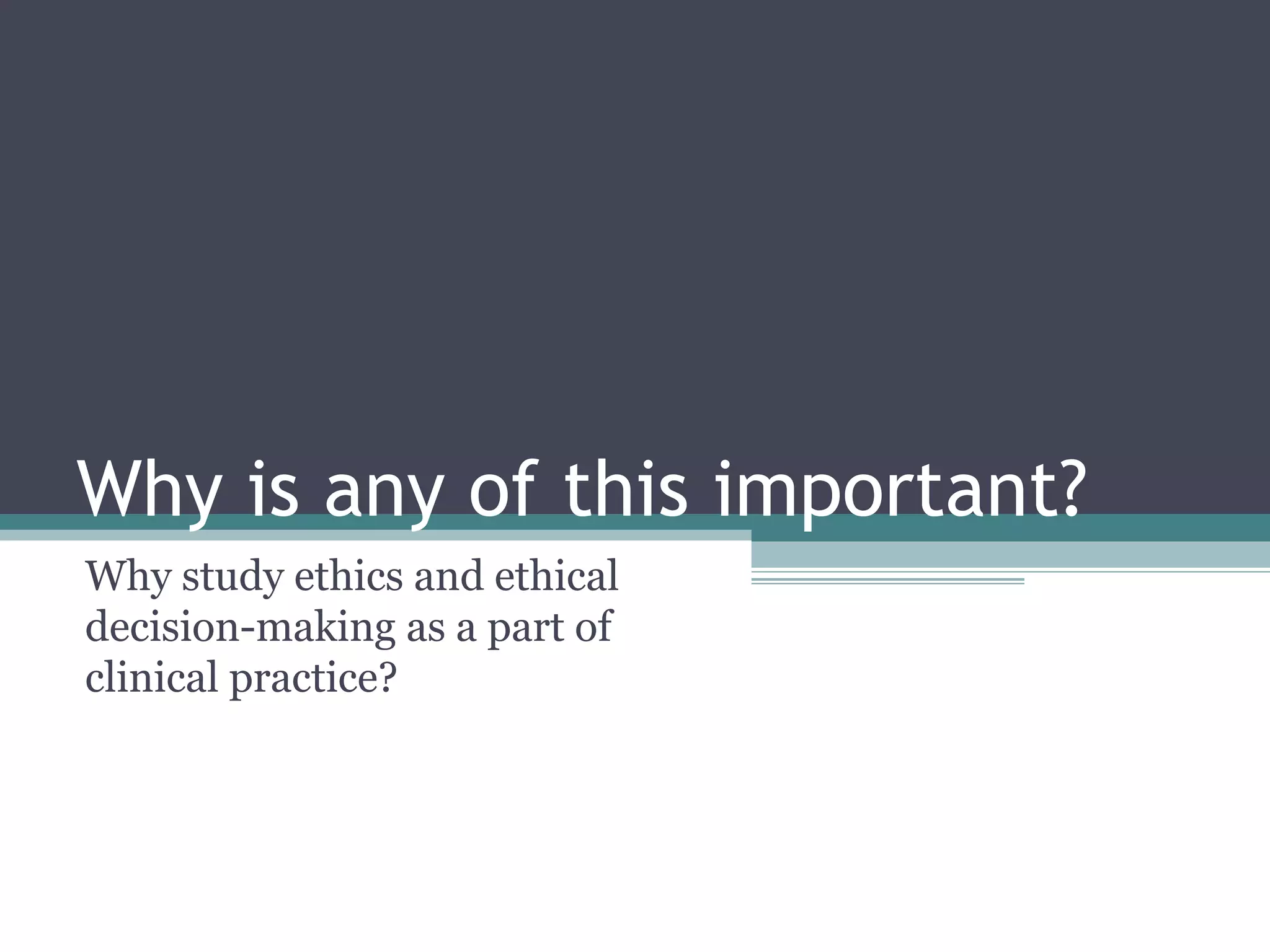 Why is any of this important?
Why study ethics and ethical
decision-making as a part of
clinical practice?
 