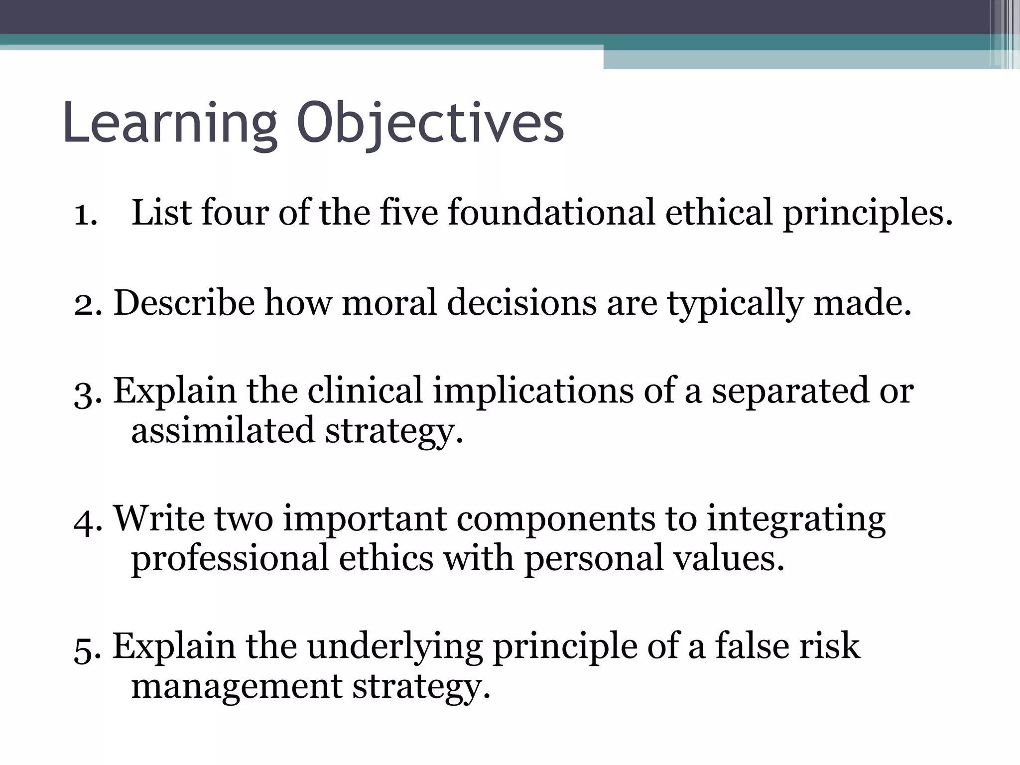 Learning Objectives
1. List four of the five foundational ethical principles.
2. Describe how moral decisions are typically made.
3. Explain the clinical implications of a separated or
assimilated strategy.
4. Write two important components to integrating
professional ethics with personal values.
5. Explain the underlying principle of a false risk
management strategy.
 