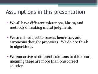 Assumptions in this presentation
• We all have different tolerances, biases, and
methods of making moral judgments
• We are all subject to biases, heuristics, and
erroneous thought processes. We do not think
in algorithms.
• We can arrive at different solutions to dilemmas,
meaning there are more than one correct
solution.
 