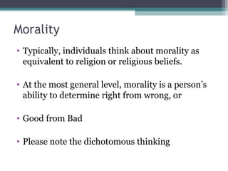 Morality
• Typically, individuals think about morality as
equivalent to religion or religious beliefs.
• At the most general level, morality is a person’s
ability to determine right from wrong, or
• Good from Bad
• Please note the dichotomous thinking
 