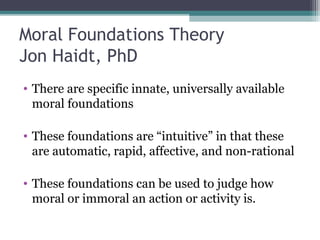 Moral Foundations Theory
Jon Haidt, PhD
• There are specific innate, universally available
moral foundations
• These foundations are “intuitive” in that these
are automatic, rapid, affective, and non-rational
• These foundations can be used to judge how
moral or immoral an action or activity is.
 