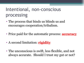 Intentional, non-conscious
processing
• The process that binds us blinds us and
encourages cooperation/tribalism.
• Price paid for the automatic process: accuracy
• A second limitation: rigidity
• The unconscious is swift, less flexible, and not
always accurate. Should I trust my gut or not?
 
