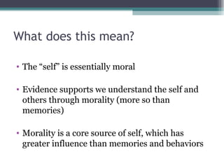 What does this mean?
• The “self” is essentially moral
• Evidence supports we understand the self and
others through morality (more so than
memories)
• Morality is a core source of self, which has
greater influence than memories and behaviors
 