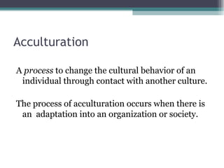 Acculturation
A process to change the cultural behavior of an
individual through contact with another culture.
The process of acculturation occurs when there is
an adaptation into an organization or society.
 