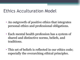 Ethics Acculturation Model
• An outgrowth of positive ethics that integrates
personal ethics and professional obligations.
• Each mental health profession has a system of
shared and distinctive norms, beliefs, and
traditions.
• This set of beliefs is reflected in our ethics code;
especially the overarching ethical principles.
 