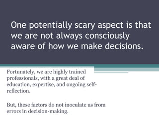 One potentially scary aspect is that
we are not always consciously
aware of how we make decisions.
Fortunately, we are highly trained
professionals, with a great deal of
education, expertise, and ongoing self-
reflection.
But, these factors do not inoculate us from
errors in decision-making.
 