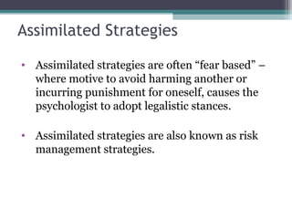 Assimilated Strategies
• Assimilated strategies are often “fear based” –
where motive to avoid harming another or
incurring punishment for oneself, causes the
psychologist to adopt legalistic stances.
• Assimilated strategies are also known as risk
management strategies.
 