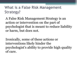 What is a False Risk Management
Strategy?
A False Risk Management Strategy is an
action or intervention on the part of
psychologist that is meant to reduce liability
or harm, but does not.
Ironically, some of these actions or
interventions likely hinder the
psychologist’s ability to provide high quality
of care.
 