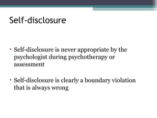 • Self-disclosure is never appropriate by the
psychologist during psychotherapy or
assessment
• Self-disclosure is clearly a boundary violation
that is always wrong
Self-disclosure
 