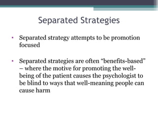 Separated Strategies
• Separated strategy attempts to be promotion
focused
• Separated strategies are often “benefits-based”
– where the motive for promoting the well-
being of the patient causes the psychologist to
be blind to ways that well-meaning people can
cause harm
 