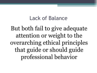 Lack of Balance
But both fail to give adequate
attention or weight to the
overarching ethical principles
that guide or should guide
professional behavior
 