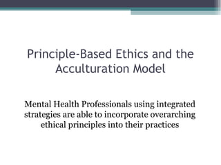 Principle-Based Ethics and the
Acculturation Model
Mental Health Professionals using integrated
strategies are able to incorporate overarching
ethical principles into their practices
 