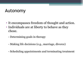 Autonomy
• It encompasses freedom of thought and action.
• Individuals are at liberty to behave as they
chose.
- Determining goals in therapy
- Making life decisions (e.g., marriage, divorce)
- Scheduling appointments and terminating treatment
 