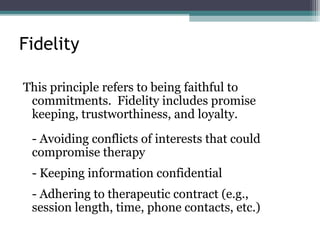 Fidelity
This principle refers to being faithful to
commitments. Fidelity includes promise
keeping, trustworthiness, and loyalty.
- Avoiding conflicts of interests that could
compromise therapy
- Keeping information confidential
- Adhering to therapeutic contract (e.g.,
session length, time, phone contacts, etc.)
 