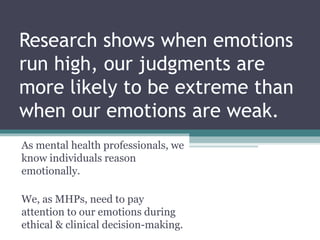 Research shows when emotions
run high, our judgments are
more likely to be extreme than
when our emotions are weak.
As mental health professionals, we
know individuals reason
emotionally.
We, as MHPs, need to pay
attention to our emotions during
ethical & clinical decision-making.
 