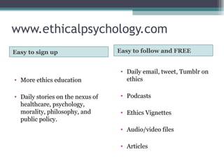 www.ethicalpsychology.com
Easy to sign up Easy to follow and FREE
• More ethics education
• Daily stories on the nexus of
healthcare, psychology,
morality, philosophy, and
public policy.
• Daily email, tweet, Tumblr on
ethics
• Podcasts
• Ethics Vignettes
• Audio/video files
• Articles
 
