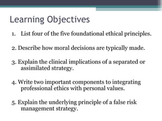 Learning Objectives
1. List four of the five foundational ethical principles.
2. Describe how moral decisions are typically made.
3. Explain the clinical implications of a separated or
assimilated strategy.
4. Write two important components to integrating
professional ethics with personal values.
5. Explain the underlying principle of a false risk
management strategy.
 