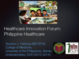 Healthcare Innovation Forum:
Philippine Healthcare
Teodoro J. Herbosa MD FPCS
College of Medicine,
University of the Philippines, Manila
Undersecretary, DOH (2010-2014)
 