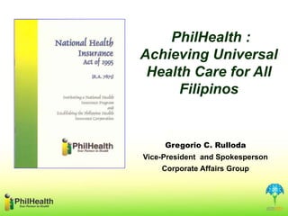 Gregorio C. Rulloda
Vice-President and Spokesperson
Corporate Affairs Group
PhilHealth :
Achieving Universal
Health Care for All
Filipinos
 