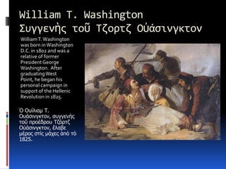 William T. Washington Συγγενὴςτοῦ Τζορτζ ΟὐάσινγκτονWilliam T. Washington was born in Washington D.C. in 1802 and was a relative of former President George Washington.  After graduating West Point, he began his personal campaign in support of the Hellenic Revolution in 1825. Ὁ Ουίλιαμ Τ. Ουάσινγκτον, συγγενὴςτοῦ προέδρου ΤζόρτζΟὐάσινγκτον, ἔλαβε μέρος στὶς μάχες ἀπὸτὸ 1825.