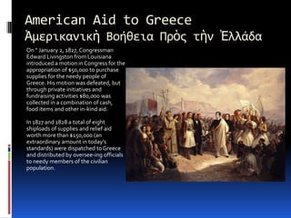 American Aid to GreeceἈμερικανικὴ Βοήθεια ΠρὸςτὴνἙλλάδαOn " January 2, 1827, Congressman Edward Livingston from Louisianaintroduced a motion in Congress for the appropriation of $50,000 to purchasesupplies for the needy people of Greece. His motion was defeated, butthrough private initiatives and fundraising activities $80,000 was collectedin a combination of cash, food items and other in-kind aid.In 1827 and 1828 a total of eight shiploads of supplies and relief aid worthmore than $150,000 (an extraordinary amount in today's standards) weredispatched to Greece and distributed by oversee­ing officials to needymembers of the civilian population.