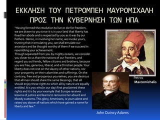 ΕΚΚΛΗΣΗ ΤΟΥ ΠΕΤΡΟΜΠΕΗ ΜΑΥΡΟΜΙΧΑΛΗΠΡΟΣ ΤΗΝ ΚΥΒΕΡΝΗΣΗ ΤΩΝ ΗΠΑ“Having formed the resolution to live or die for freedom, we are drawn to you since it is in your land that liberty has fixed her abode and is respected by you as it was by our Fathers. Hence, in involving her name, we invoke yours, trusting that in emulating you, we shall emulate our ancestors and be thought worthy of them if we succeed in resembling your achievement.Though separated from you by mighty oceans, we consider you closer to us than the nations of our frontiers, and regard you as friends, fellow citizens and brothers, because you are free, generous, liberal, and a Christian people. Your liberty does not rest on the slavery of other nations, nor your prosperity on their calamities and sufferings. On the contrary, free and prosperous yourselves, you are desirous that all men should share the same blessings; that all should enjoy these rights to which all by nature are equally entitled. It is you who(in our day) first proclaimed these rights and it is by your example that Europe receives lessons of justice and learns to renounce her absurd and bloody customs. This glory, Americans, is yours alone and raises you above all nations which have gained a name for liberty and law.”Petros MavromichalisJohn Quincy Adams