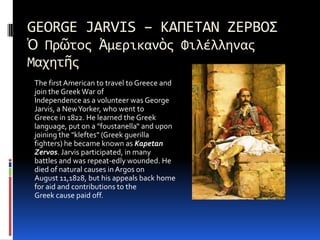 GEORGE JARVIS – ΚΑΠΕΤΑΝ ΖΕΡΒΟΣὉ ΠρῶτοςἈμερικανὸς Φιλέλληνας ΜαχητῆςThe first American to travel to Greece and join the Greek War ofIndependence as a volunteer was George Jarvis, a New Yorker, who went toGreece in 1822. He learned the Greek language, put on a "foustanella“ and upon joining the "kleftes" (Greek guerillafighters) he became known as KapetanZervos. Jarvis participated, in manybattles and was repeat­edly wounded. He died of natural causes in Argos onAugust 11,1828, but his appeals back home for aid and contributions to theGreek cause paid off.