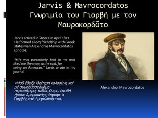 Jarvis & MavrocordatosΓνωριμία του Γιαρβή με τον ΜαυροκορδᾶτοJarvis arrived in Greece in April 1822. He formed a long friendship with Greek statesman AlexandrosMavrocordatos  (photo).“[H]e was particularly kind to me and liked me the more, as he said, forbeing an American,” Jarvis wrote in his journal«Μοῦἔδειξεἰδιαίτερηκαλοσύνη καὶμὲ συμπάθησε ἀκόμη περισσότερο, καθὼςἔλεγε, ἐπειδὴἤμουνἈμερικανός», ἔγραφε ὁ Γιαρβὴςστὸἡμερολόγιό του.AlexandrosMavrocordatos
