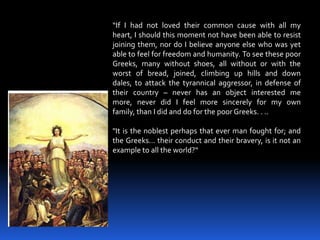 “If I had not loved their common cause with all my heart, I should this moment not have been able to resist joining them, nor do I believe anyone else who was yet able to feel for freedom and humanity. To see these poor Greeks, many without shoes, all without or with the worst of bread, joined, climbing up hills and down dales, to attack the tyrannical aggressor, in defense of their country – never has an object interested me more, never did I feel more sincerely for my own family, than I did and do for the poor Greeks. . .."It is the noblest perhaps that ever man fought for; and the Greeks... their conduct and their bravery, is it not an example to all the world?“