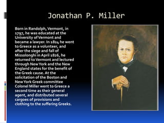 Jonathan P. MillerBorn in Randolph, Vermont, in 1797, he was educated at the University of Vermont and became a lawyer. In 1824 he went to Greece as a volunteer, and after the siege and fall of Missolonghi in April 1826, he returned to Vermont and lectured through New York and the New England states for the benefit of the Greek cause. At the solicitation of the Boston and New York Greek committee Colonel Miller went to Greece a second time as their general agent, and distributed several cargoes of provisions and clothing to the suffering Greeks.