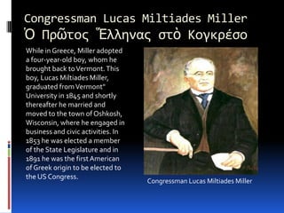 Congressman Lucas Miltiades MillerὉ ΠρῶτοςἝλληναςστὸ ΚογκρέσοWhile in Greece, Miller adopted a four-year-old boy, whom he brought back to Vermont. This boy, Lucas Miltiades Miller, graduated from Vermont"University in 1845 and shortly thereafter he married and moved to the town of Oshkosh, Wisconsin, where he engaged in business and civic activities. In1853 he was elected a member of the State Legislature and in 1891 he was the first American of Greek origin to be elected to the US Congress.Congressman Lucas Miltiades Miller