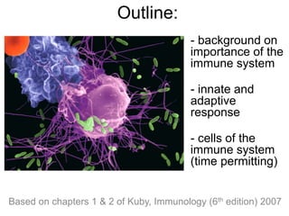 Based on chapters 1 & 2 of Kuby, Immunology (6th edition) 2007
Outline:
- background on
importance of the
immune system
- innate and
adaptive
response
- cells of the
immune system
(time permitting)
 