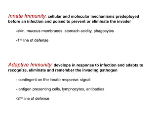 Innate Immunity: cellular and molecular mechanisms predeployed
before an infection and poised to prevent or eliminate the invader
-skin, mucous membranes, stomach acidity, phagocytes
-1st line of defense
Adaptive Immunity: develops in response to infection and adapts to
recognize, eliminate and remember the invading pathogen
- contingent on the innate response: signal
- antigen presenting cells, lymphocytes, antibodies
-2nd line of defense
 