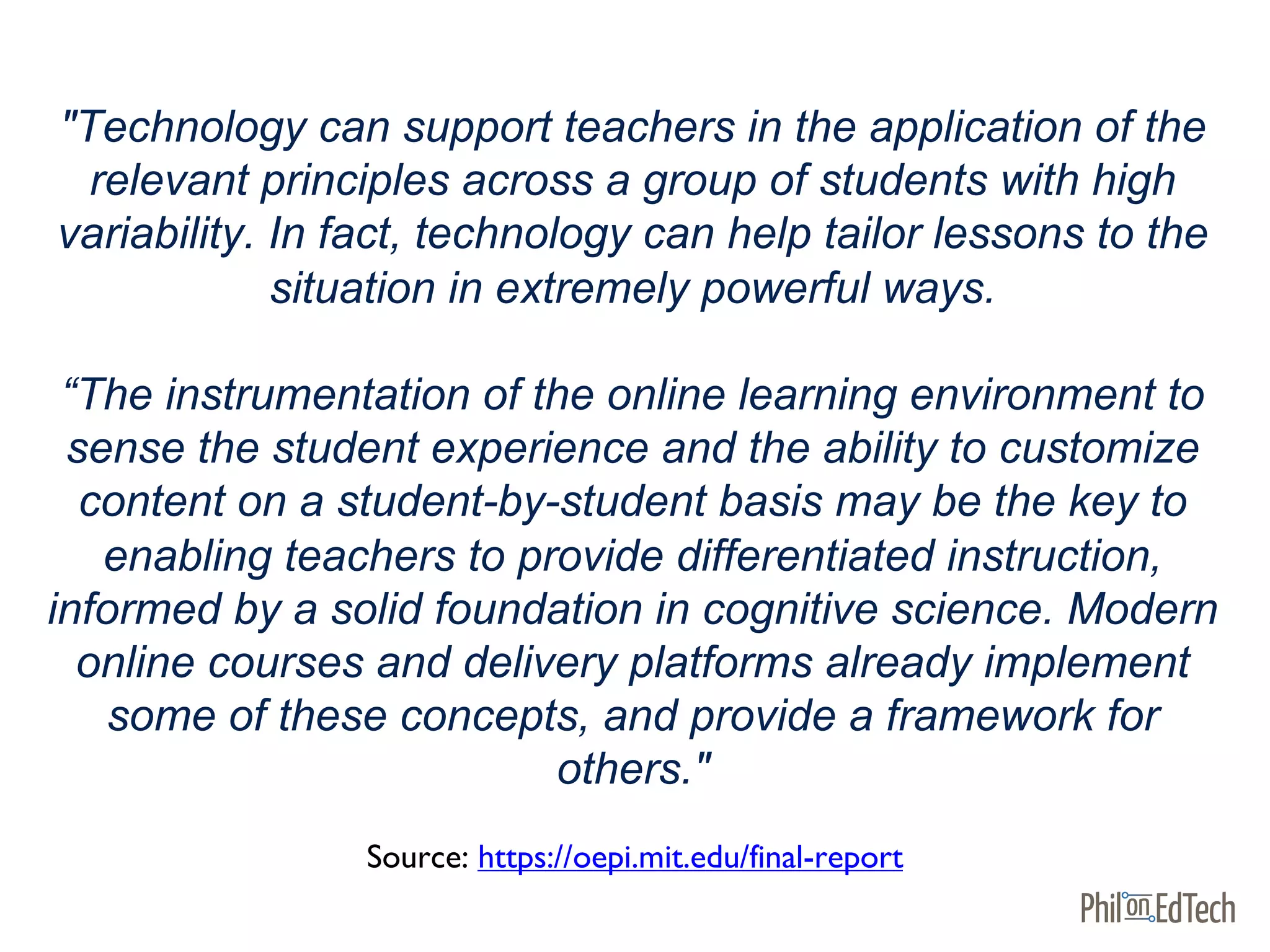 "Technology can support teachers in the application of the
relevant principles across a group of students with high
variability. In fact, technology can help tailor lessons to the
situation in extremely powerful ways.
“The instrumentation of the online learning environment to
sense the student experience and the ability to customize
content on a student-by-student basis may be the key to
enabling teachers to provide differentiated instruction,
informed by a solid foundation in cognitive science. Modern
online courses and delivery platforms already implement
some of these concepts, and provide a framework for
others."
Source: https://oepi.mit.edu/final-report
 