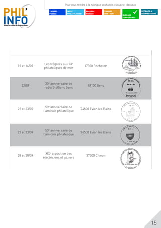 Pour vous rendre à la rubrique souhaitée, cliquez ci-dessous

                             TIMBRES    INFOS           ANDORRE         TIMBRES                                 RETRAITS &
                             FRANCE     PHILATéLIQUES   MONACO          DOM - TOM                               RÉIMPRESSIONS
                                                                                          BUREAUX
                                                                                          TEMPORAIRES




               BUREAUX
Avril - Mai    TEMPORAIRES
2012



                       Les frégates aux 23e
       15 et 16/09                                      17300 Rochefort
                       philatéliques de mer



                         30e anniversaire de                                                 
              22/09                                       89100 Sens
                        radio Stolliahc Sens
                                                                                               
                                                                                            




                         50e anniversaire de
       22 et 23/09                                  74500 Evian les Bains
                       l'amicale philatélique




                         50e anniversaire de
       22 et 23/09                                  74500 Evian les Bains
                       l'amicale philatélique




                         XIXe exposition des
       28 et 30/09                                       37500 Chinon
                       électriciens et gaziers
                                                                                                                        e
                                                                                      e




                                                                                                                        15
 