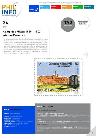 Pour vous rendre à la rubrique souhaitée, cliquez ci-dessous

                                                             INFOS           ANDORRE          TIMBRES          BUREAUX           RETRAITS &
                                                             PHILATéLIQUES   MONACO           DOM - TOM        TEMPORAIRES       RÉIMPRESSIONS
                                              TIMBRES
                                              FRANCE




24
sept
                                                                                                 TAD
                                                                                                 conçu par
                                                                                                                      Non disponible
                                                                                                                       au moment
                                                                                                                       du bouclage

2012

Camp des Milles 1939 - 1942
Aix-en-Provence
 L   e camp des Milles, dans les Bouches-du-Rhône était un camp
     d’internement et de déportation français, ouvert dans une an-
 cienne tuilerie, au hameau des Milles sur la commune d’Aix-en-
 Provence. En 1939, il servit d’abord de camp d’internement pour
 des ressortissants allemands souvent juifs. Le gouvernement de
 Vichy y interna ensuite d’autres juifs, qu’il livra aux autorités na-
 zies. Plus de 2 500 hommes, femmes et enfants furent ainsi dépor-
 tés en août 1942 à partir de ce camp. Le mémorial du camp des
 Milles sera inauguré en septembre 2012.
                                                                                                                             11 12 010




                                                        INFOS PRATIQUES
 INFOS TECHNIQUES                                       Vente anticipée Premier Jour

 Création : Marc Taraskoff                              A Aix-en-Provence (Bouches-du-Rhône)
 d’après photo fondation du camp des Milles             Les vendredi 21 et samedi 22 septembre 2012 de 10h à 17 à la Fondation du
 Gravure : Claude Andréotto                             Camp des Milles, 40 chemin de la Badesse, 13290 LES MILLES.
 Impression : taille-douce
 Couleurs : polychromie                                 A Paris
 Format du timbre : horizontal 40 x 31,77 mm            Le vendredi 21 de 9h à 18h et le samedi 22 septembre 2012 de 10h à 18h au Carré
 Présentation : 48 timbres à la feuille                 d’Encre, 13bis rue des Mathurins, 75009 Paris
 Valeur faciale : 0,60 $                                Vente générale
 Tirage : 2 000 000 ex                                  Dans tous les bureaux de poste à partir du 24 septembre 2012, au Carré d’Encre,
 	                                                      par correspondance à Phil@poste, service clients et sur le site Internet www.
                                                        laposte.fr

                                                                                                                                            4
 
