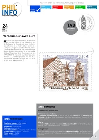Pour vous rendre à la rubrique souhaitée, cliquez ci-dessous

                                                             INFOS           ANDORRE          TIMBRES           BUREAUX        RETRAITS &
                                                             PHILATéLIQUES   MONACO           DOM - TOM         TEMPORAIRES    RÉIMPRESSIONS
                                              TIMBRES
                                              FRANCE




24                                                                                                TAD
                                                                                                   conçu par
sept                                                                                               Eve Luquet
2012

 Verneuil-sur-Avre Eure
  V   erneuil-sur-Avre dans l’Eure a été créée
      en 1120 par Henri 1er de Beauclerc, fils
  de Guillaume le Conquérant, pour renforcer
  les défenses de la rivière d’Avre contre les
  Français. Chargée d’Art et d’Histoire, elle a
  conservé des vestiges de son passé militaire,
  donjon, fossés, fortifications, et un patrimoine                                                                              11 12 043
  daté du Moyen Age, de la Renaissance et des
  XVIIe et XVIIIe S, maison à tourelles, façades à
  damiers ... Le timbre présente une vue de la
  bibliothèque Jérôme Carcopino (fin XVe) et de
  la Tour de la Madeleine (fin XVe).




                                                        INFOS PRATIQUES
                                                        Vente anticipée Premier Jour

                                                        A Verneuil sur Avre (Eure)
                                                        Le vendredi 21 septembre de 14h à 18h et les samedi 22 et dimanche 23
                                                        septembre 2012 de 10h à 18h à la salle des Fêtes, avenue André Chasles, 27130
  INFOS TECHNIQUES                                      Verneuil sur Avre.

                                                        A Paris
  Création et gravure : Eve Luquet                      Le vendredi 21 de 9h à 18h et le samedi 22 septembre 2012 de 10h à 18h au Carré
  d’après photo Mairie de Verneuil-sur-Avre
                                                        d’Encre, 13bis rue des Mathurins, 75009 Paris.
  Impression : taille-douce
  Couleurs : polychromie                                Vente générale
  Format des timbres : horizontal 40,85 x 30 mm
  Présentation : 48 timbres à la feuille                Dans tous les bureaux de poste à partir du 24 septembre 2012, au Carré d’Encre,
  Valeur faciale : 0,60 $                               par correspondance à Phil@poste, service clients et sur le site Internet www.
  Tirage : 2 000 000 ex                                 laposte.fr
  	
                                                                                                                                            5
 