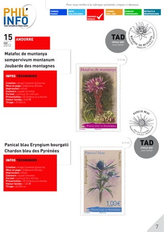Pour vous rendre à la rubrique souhaitée, cliquez ci-dessous

                                           TIMBRES    INFOS                           TIMBRES             BUREAUX          RETRAITS &
                                           FRANCE     PHILATéLIQUES                   DOM - TOM           TEMPORAIRES      RÉIMPRESSIONS
                                                                      ANDORRE
                                                                      MONACO




15
sept
           ANDORRE                                                                        TAD
                                                                                           conçu par
2012                                                                                       Joan Xandri



 Matafoc de muntanya
 sempervivum montanum                                                                             14 12 106


 Joubarde des montagnes

  INFOS TECHNIQUES

  Création : Angel Calvente Gutierrez
  Mise en page : Stéphanie Ghinéa
  Impression : offset
  Couleurs : quadrichromie
  Format : vertical 26 x 40 mm
  Présentation : 50 timbres à la feuille
  Valeur faciale : 0,60 $
  Tirage : 70 000 ex




 Panical blau Eryngium bourgatii
                                                                                                       14 12 107
                                                                                                                        TAD
                                                                                                                        conçu par
 Chardon bleu des Pyrénées                                                                                              Joan Xandri



  INFOS TECHNIQUES

  Création : Angel Calvente Gutierrez
  Mise en page : Stéphanie Ghinéa
  Impression : offset
  Couleurs : quadrichromie
  Format : vertical 26 x 40 mm
  Présentation : 50 timbres à la feuille
  Valeur faciale : 1,00 $
  Tirage : 60 000 ex




                                                                                                                                      7
 