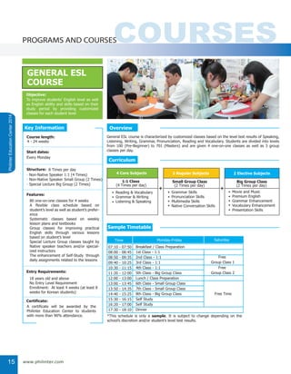 COURSESPROGRAMS AND COURSES
PhilinterEducationCenter2014
www.philinter.com15
General ESL course is characterized by customized classes based on the level test results of Speaking,
Listening, Writing, Grammar, Pronunciation, Reading and Vocabulary. Students are divided into levels
from 100 (Pre-Beginner) to 701 (Masters) and are given 4 one-on-one classes as well as 3 group
classes per day.
Overview
GENERAL ESL
COURSE
To improve students’ English level as well
as English ability and skills based on their
study period by providing customized
classes for each student level
Objective:
4 Core Subjects
1:1 Class
(4 Times per day)
Reading & Vocabulary
Grammar & Writing
Listening & Speaking
•
•
•
2 Regular Subjects
Small Group Class
(2 Times per day)
Grammar Skills
Pronunciation Skills
Multimedia Skills
Native Conversation Skills
•
•
•
•
+ +
80 one-on-one classes for 4 weeks
A flexible class schedule based on
student’s level as well as student’s prefer-
ence
Systematic classes based on weekly
lesson plans and textbooks
Group classes for improving practical
English skills through various lessons
based on student’s level
Special Lecture Group classes taught by
Native speaker teachers and/or special-
ized instructors
The enhancement of Self-Study through
daily assignments related to the lessons
18 years old and above
No Entry Level Requirement
Enrollment: At least 4 weeks (at least 8
weeks for Korean students)
Key Information
4 - 24 weeks
Course length:
Every Monday
Start dates:
- Non-Native Speaker 1:1 (4 Times)
Structure: 8 Times per day
- Non-Native Speaker Small Group (2 Times)
- Special Lecture Big Group (2 Times)
Features:
Entry Requirements:
Certificate:
A certificate will be awarded by the
Philinter Education Center to students
with more than 90% attendance. *This schedule is only a sample. It is subject to change depending on the
school’s discretion and/or student’s level test results.
Free
Group Class 1
Free
Group Class 2
Free Time
SaturdayMonday-Friday
07:10 - 07:50
08:00 - 08:45
08:50 - 09:35
09:40 - 10:25
10:30 - 11:15
11:20 - 12:00
12:00 - 13:00
13:00 - 13:45
13:50 - 14:35
14:40 - 15:25
15:30 - 16:15
16:20 - 17:00
17:30 - 18:10
Breakfast / Class Preparation
1st Class - 1:1
2nd Class - 1:1
3rd Class - 1:1
4th Class - 1:1
5th Class - Big Group Class
Lunch / Class Preparation
6th Class - Small Group Class
7th Class - Small Group Class
8th Class - Big Group Class
Self Study
Self Study
Dinner
Time
Curriculum
Sample Timetable
2 Elective Subjects
Big Group Class
(2 Times per day)
Movie and Music
Premium English
Grammar Enhancement
Vocabulary Enhancement
Presentation Skills
•
•
•
•
•
 