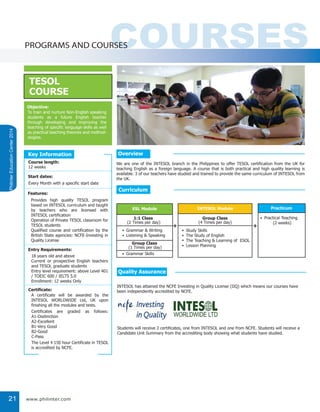 PhilinterEducationCenter2014
21
COURSESPROGRAMS AND COURSES
TESOL
COURSE
Objective:
To train and nurture Non-English speaking
students as a future English teacher
through developing and improving the
teaching of specific language skills as well
as practical teaching theories and method-
ologies.
We are one of the INTESOL branch in the Philippines to offer TESOL certification from the UK for
teaching English as a foreign language. A course that is both practical and high quality learning is
available. 3 of our teachers have studied and trained to provide the same curriculum of INTESOL from
the UK.
Provides high quality TESOL program
based on INTESOL curriculum and taught
by teachers who are licensed with
INTESOL certification
Operation of Private TESOL classroom for
TESOL students
Qualified course and certification by the
British State agencies: NCFE-Investing in
Quality License
A certificate will be awarded by the
INTESOL WORLDWIDE Ltd, UK upon
finishing all the modules and tests.
Certificates are graded as follows:
A1-Disitinction
A2-Excellent
B1-Very Good
B2-Good
C-Pass
The Level 4 150 hour Certificate in TESOL
is accredited by NCFE.
18 years old and above
Current or prospective English teachers
and TESOL graduate students
Entry level requirement: above Level 401
/ TOEIC 600 / IELTS 5.0
Enrollment: 12 weeks Only
Every Month with a specific start date
12 weeks
Course length:
Start dates:
Features:
Entry Requirements:
Certificate:
Key Information
ESL Module
1:1 Class
(2 Times per day)
Grammar & Writing
Listening & Speaking
•
•
INTESOL Module
Group Class
(4 Times per day)
Study Skills
The Study of English
The Teaching & Learning of ESOL
Lesson Planning
•
•
•
•
Practicum
Practical Teaching
(2 weeks)
•
+ +
Group Class
(1 Times per day)
Grammar Skills•
Overview
Curriculum
Quality Assurance
INTESOL has attained the NCFE Investing in Quality License (IIQ) which means our courses have
been independently accredited by NCFE.
Students will receive 2 certificates, one from INTESOL and one from NCFE. Students will receive a
Candidate Unit Summary from the accrediting body showing what students have studied.
www.philinter.com
 