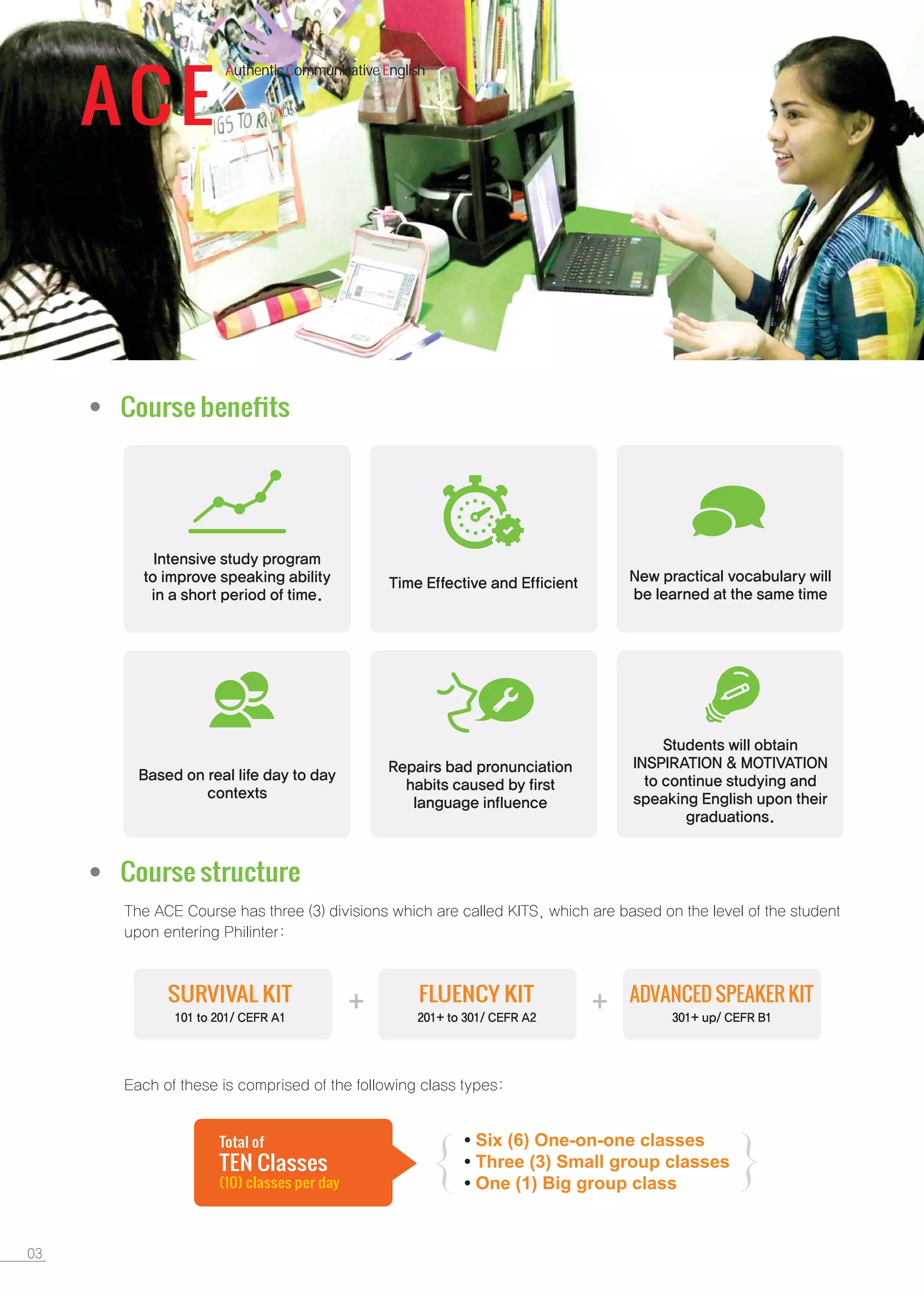 ACE
Authentic Communicative English
Course beneﬁts
Course structure
SURVIVAL KIT FLUENCY KIT ADVANCED SPEAKER KIT
Six (6) One-on-one classes
Three (3) Small group classes
One (1) Big group class
TEN Classes
Total of
(10) classes per day
{ {
 