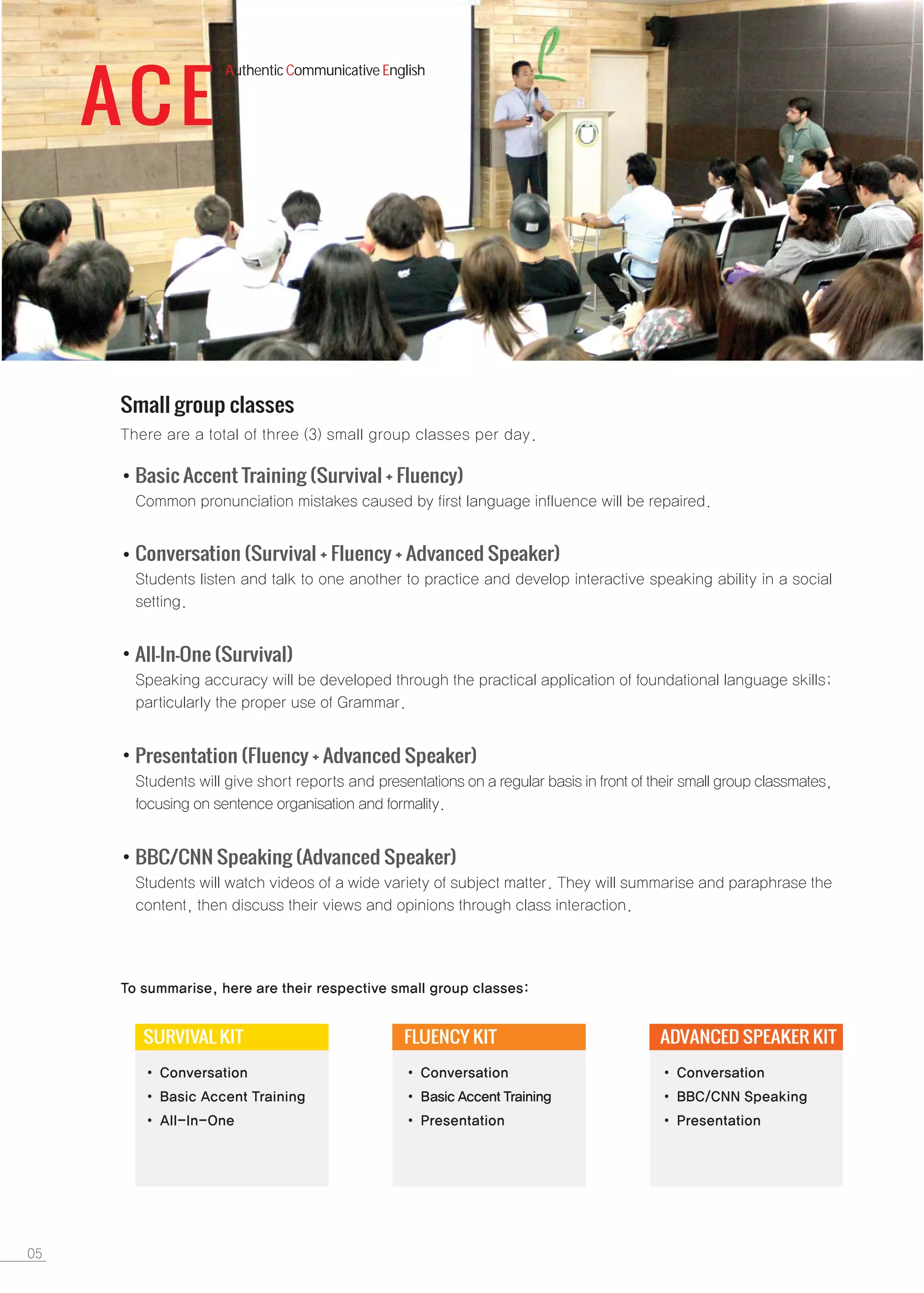 ACE
Authentic Communicative English
Small group classes
Basic Accent Training (Survival + Fluency)
All-In-One (Survival)
Conversation (Survival + Fluency + Advanced Speaker)
Presentation (Fluency + Advanced Speaker)
SURVIVAL KIT FLUENCY KIT ADVANCED SPEAKER KIT
BBC/CNN Speaking (Advanced Speaker)
 