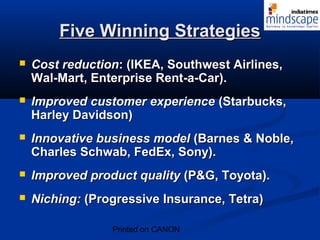 FFiivvee WWiinnnniinngg SSttrraatteeggiieess 
 CCoosstt rreedduuccttiioonn:: ((IIKKEEAA,, SSoouutthhwweesstt AAiirrlliinneess,, 
WWaall--MMaarrtt,, EEnntteerrpprriissee RReenntt--aa--CCaarr)).. 
 IImmpprroovveedd ccuussttoommeerr eexxppeerriieennccee ((SSttaarrbbuucckkss,, 
HHaarrlleeyy DDaavviiddssoonn)) 
 IInnnnoovvaattiivvee bbuussiinneessss mmooddeell ((BBaarrnneess && NNoobbllee,, 
CChhaarrlleess SScchhwwaabb,, FFeeddEExx,, SSoonnyy)).. 
 IImmpprroovveedd pprroodduucctt qquuaalliittyy ((PP&&GG,, TTooyyoottaa)).. 
 NNiicchhiinngg:: ((PPrrooggrreessssiivvee IInnssuurraannccee,, TTeettrraa)) 
Printed on CANON 
 