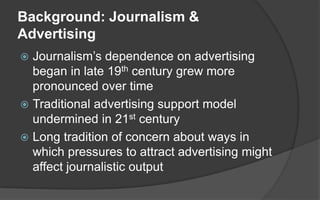 Background: Journalism &
Advertising
 Journalism’s dependence on advertising
began in late 19th century grew more
pronoun...