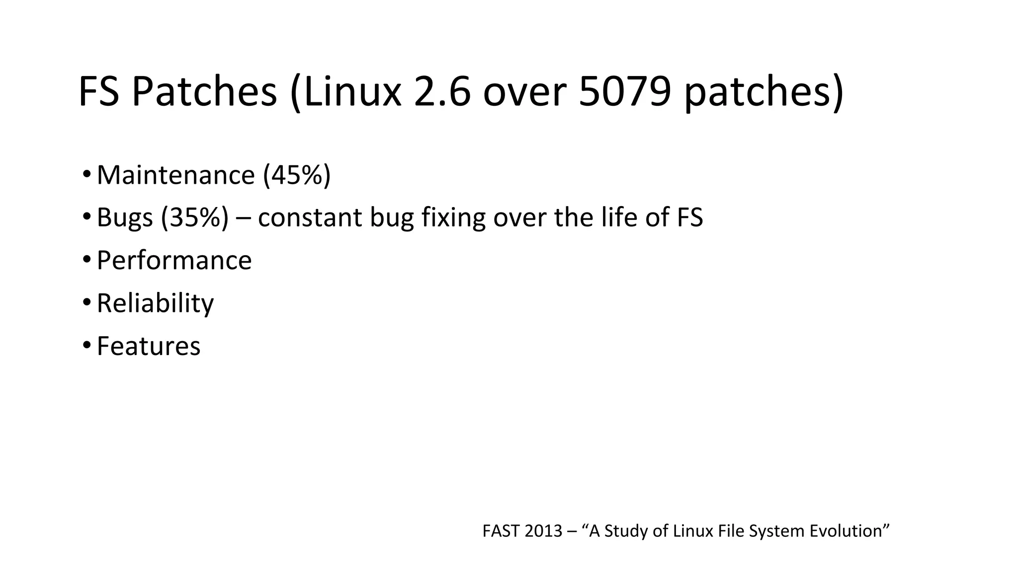 FS Patches (Linux 2.6 over 5079 patches)
•Maintenance (45%)
•Bugs (35%) – constant bug fixing over the life of FS
•Performance
•Reliability
•Features
FAST 2013 – “A Study of Linux File System Evolution”
 