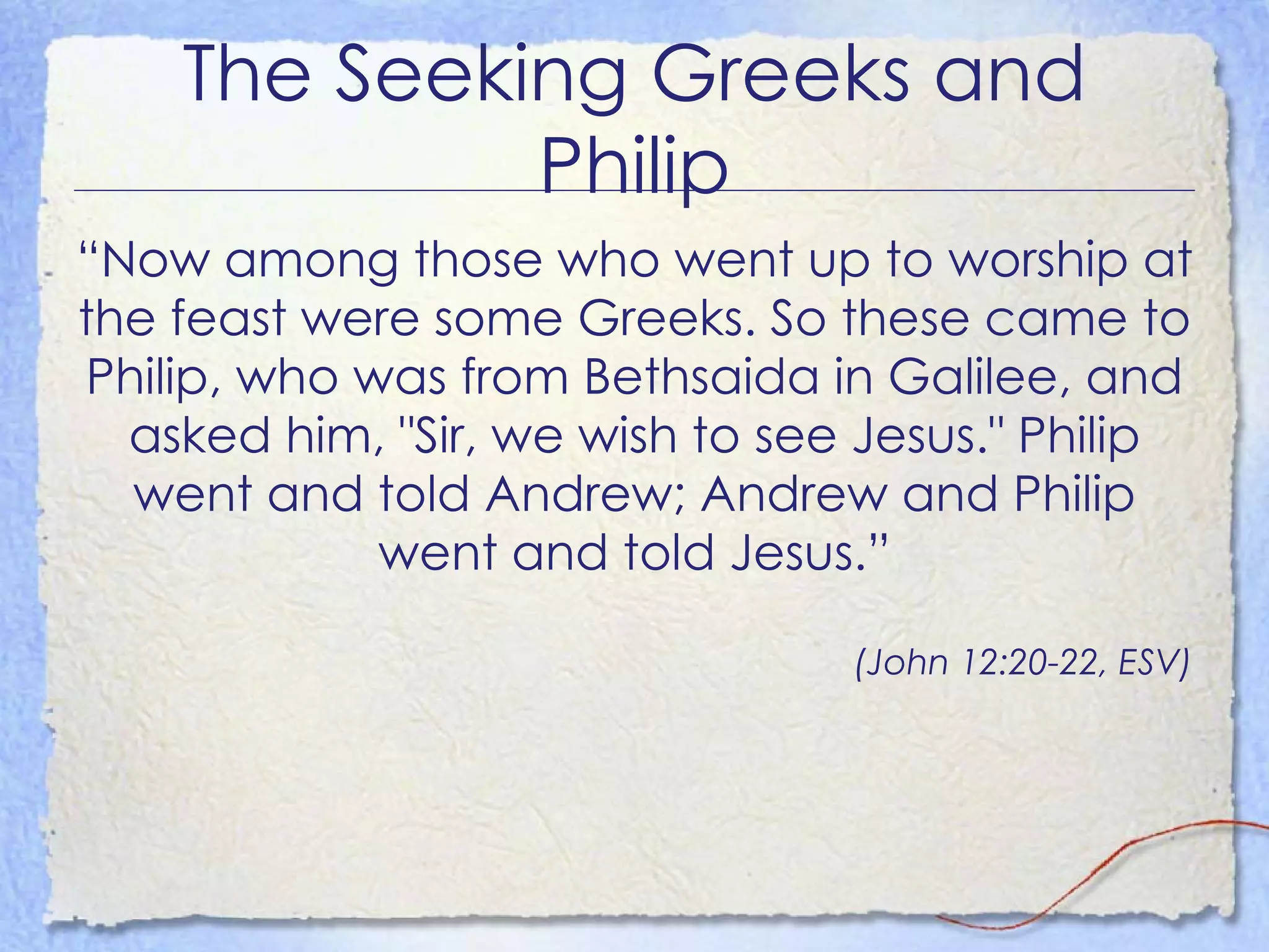 The Seeking Greeks and Philip “ Now among those who went up to worship at the feast were some Greeks. So these came to Philip, who was from Bethsaida in Galilee, and asked him, "Sir, we wish to see Jesus." Philip went and told Andrew; Andrew and Philip went and told Jesus.” (John 12:20-22, ESV) 