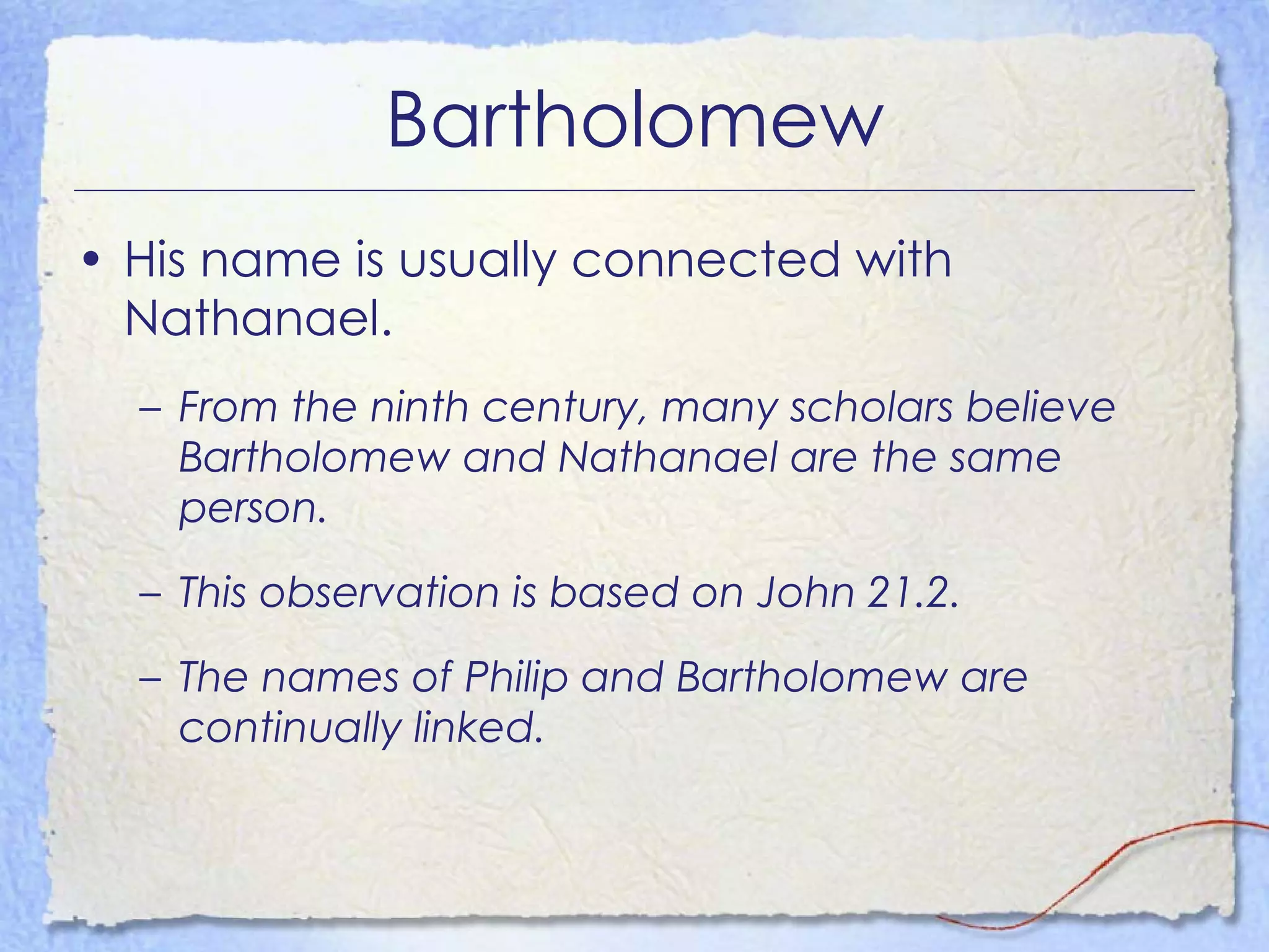Bartholomew His name is usually connected with Nathanael. From the ninth century, many scholars believe Bartholomew and Nathanael are the same person. This observation is based on John 21.2. The names of Philip and Bartholomew are continually linked. 