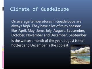 Climate of Guadeloupe
On average temperatures in Guadeloupe are
always high. They have a lot of rainy seasons
like April, May, June, July, August, September,
October, November and December. September
Is the wettest month of the year, august is the
hottest and December is the coolest.