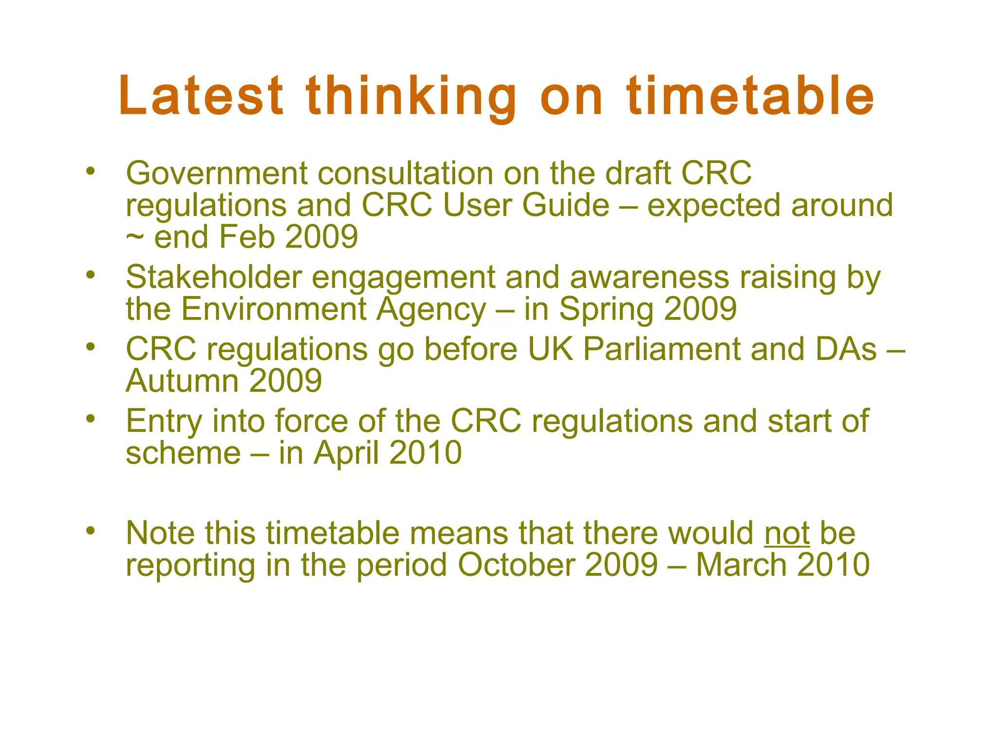 Latest thinking on timetable Government consultation on the draft CRC regulations and CRC User Guide – expected around ~ end Feb 2009 Stakeholder engagement and awareness raising by the Environment Agency – in Spring 2009 CRC regulations go before UK Parliament and DAs – Autumn 2009 Entry into force of the CRC regulations and start of scheme – in April 2010 Note this timetable means that there would  not  be reporting in the period October 2009 – March 2010 